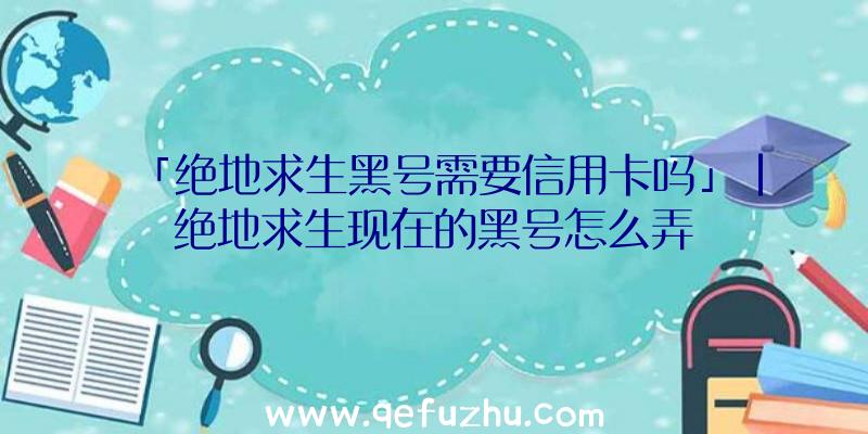 「绝地求生黑号需要信用卡吗」|绝地求生现在的黑号怎么弄